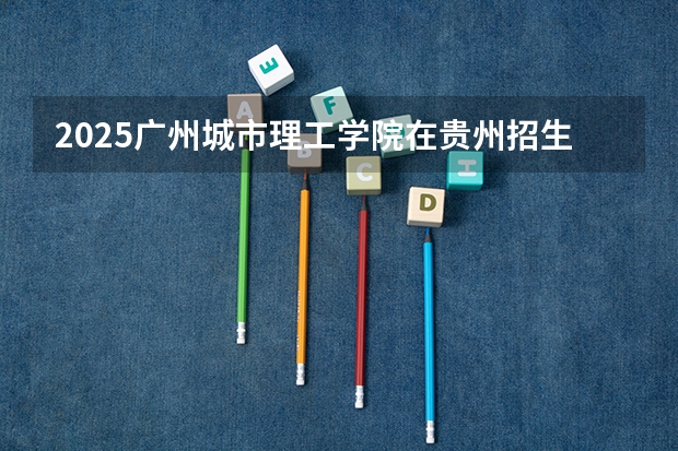 2025广州城市理工学院在贵州招生计划预测 大概招多少人