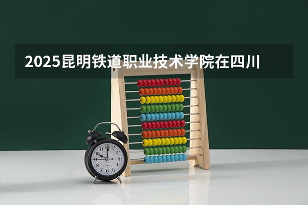 2025昆明铁道职业技术学院在四川招生计划预测 大概招多少人