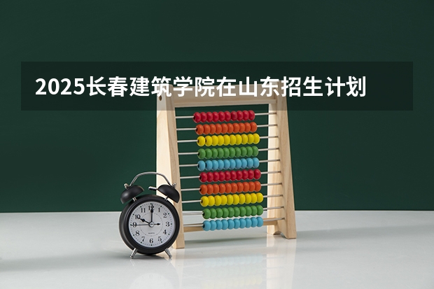 2025长春建筑学院在山东招生计划预测 大概招多少人