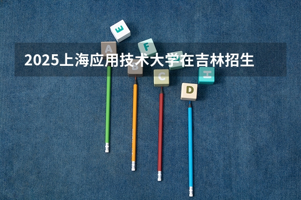 2025上海应用技术大学在吉林招生计划预测 大概招多少人