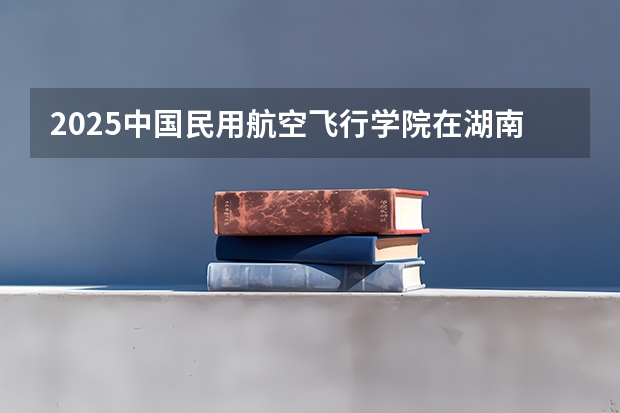 2025中国民用航空飞行学院在湖南招生计划 大概招多少人