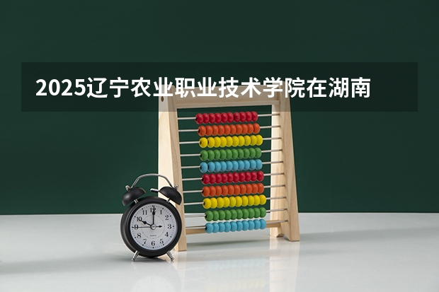 2025辽宁农业职业技术学院在湖南招生计划 大概招多少人
