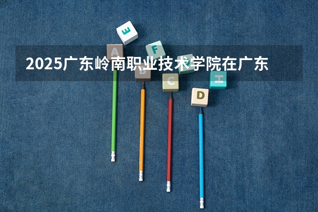 2025广东岭南职业技术学院在广东招生计划 大概招多少人