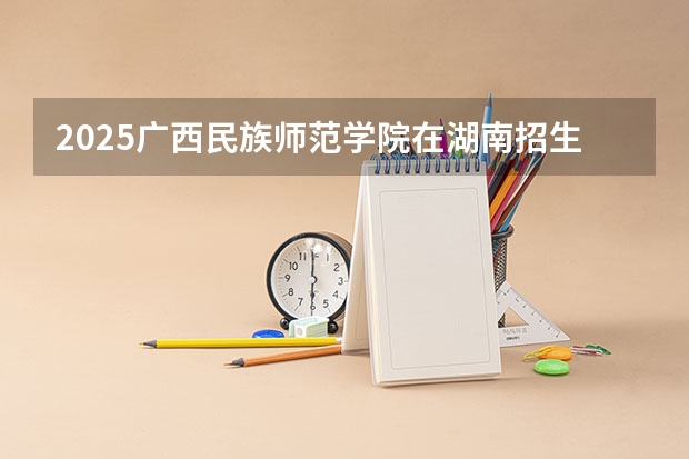 2025广西民族师范学院在湖南招生计划 大概招多少人