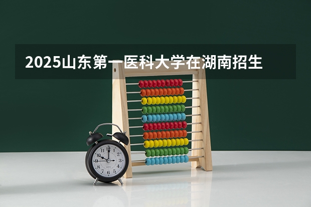 2025山东第一医科大学在湖南招生计划 大概招多少人