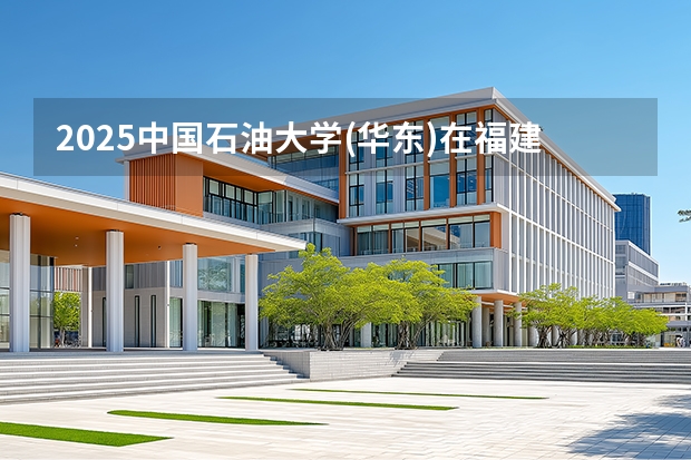2025中国石油大学(华东)在福建招生计划 大概招多少人