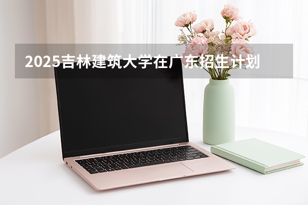 2025吉林建筑大学在广东招生计划与2024年对比