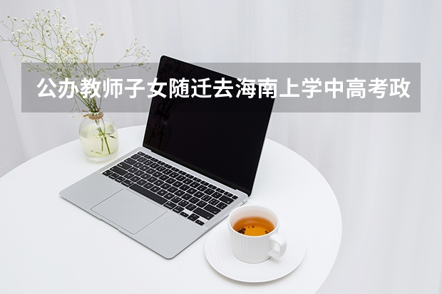 公办教师子女随迁去海南上学中高考政策 陕西2025年随迁子女高考政策?