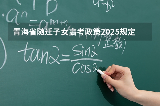 青海省随迁子女高考政策2025规定 随迁子女高考最麻烦三个条件