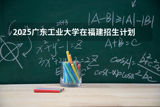 2025广东工业大学在福建招生计划 大概招多少人