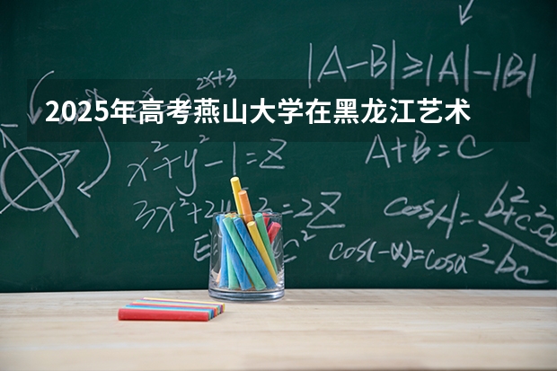 2025年高考燕山大学在黑龙江艺术类投档分数线是多少