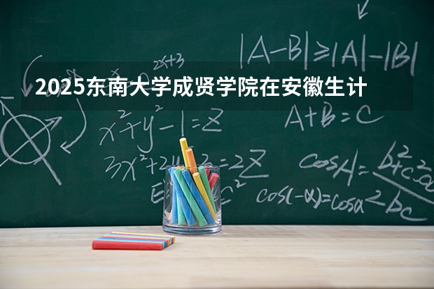 2025东南大学成贤学院在安徽生计划 大概招多少人