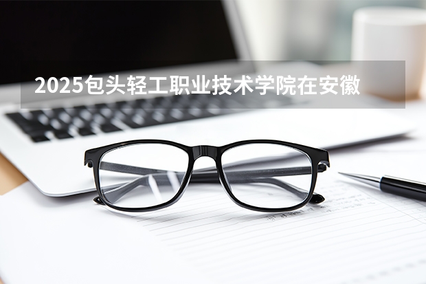 2025包头轻工职业技术学院在安徽生计划 大概招多少人