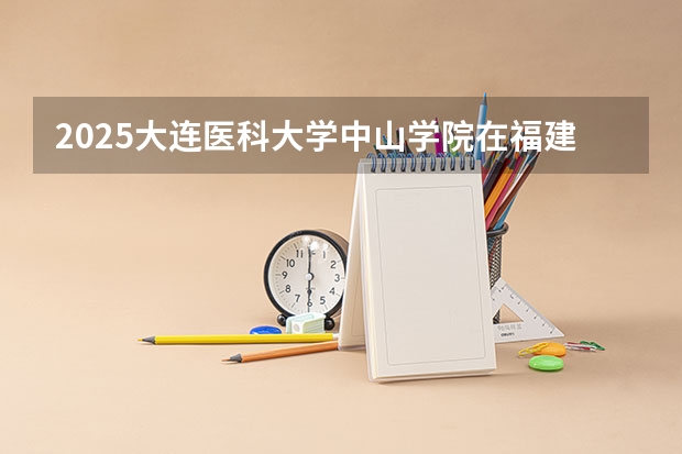 2025大连医科大学中山学院在福建招生计划 大概招多少人