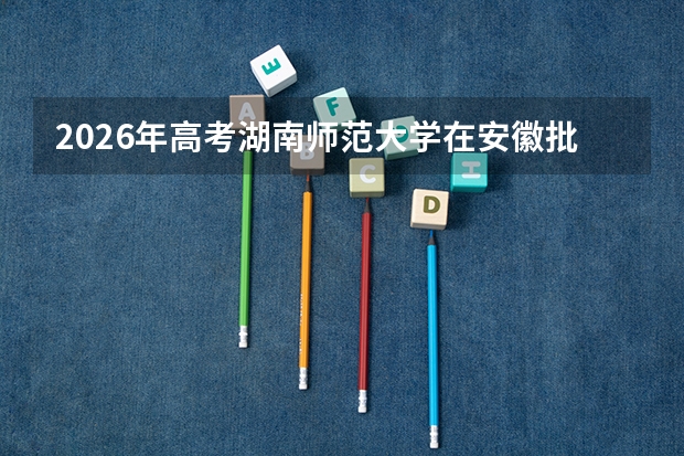 2026年高考湖南师范大学在安徽批次选科要求预测