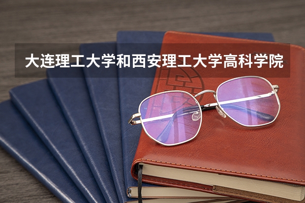 大连理工大学和西安理工大学高科学院哪个好 学校历年录取分数线对比