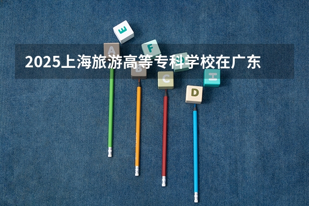 2025上海旅游高等专科学校在广东招生计划与2024年对比