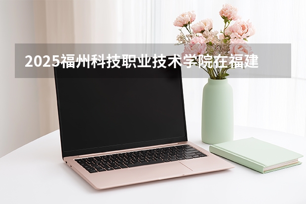 2025福州科技职业技术学院在福建招生计划 大概招多少人