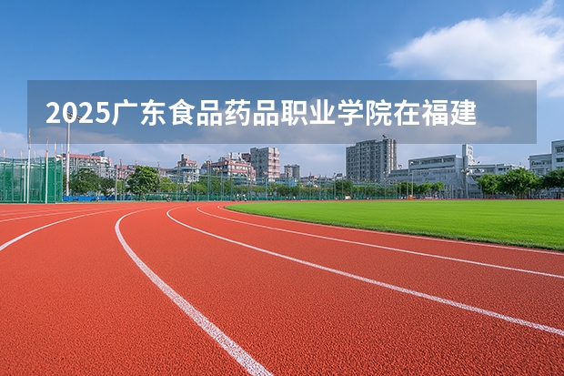 2025广东食品药品职业学院在福建招生计划 大概招多少人