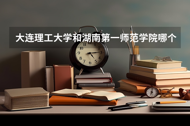 大连理工大学和湖南第一师范学院哪个好 学校历年录取分数线对比