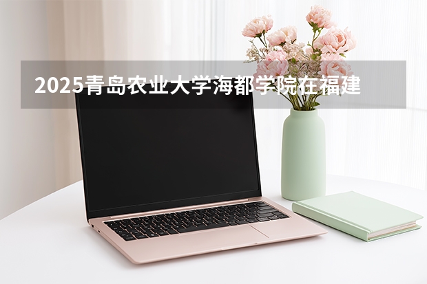 2025青岛农业大学海都学院在福建招生计划 大概招多少人