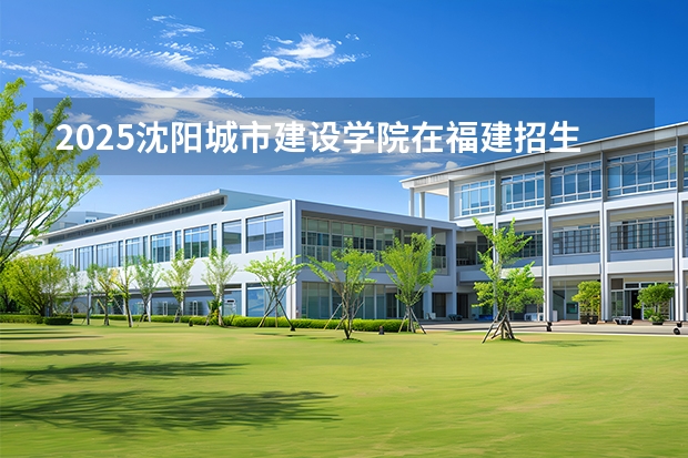 2025沈阳城市建设学院在福建招生计划 大概招多少人
