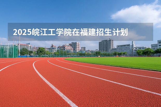 2025皖江工学院在福建招生计划 大概招多少人