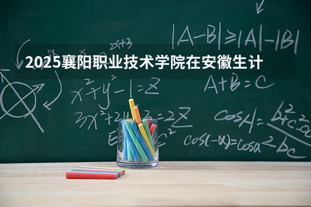 2025襄阳职业技术学院在安徽生计划 大概招多少人
