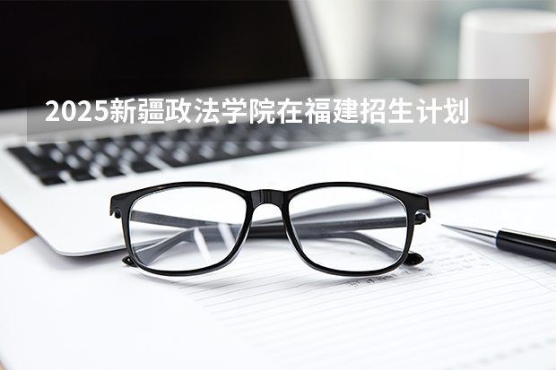 2025新疆政法学院在福建招生计划 大概招多少人