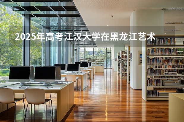 2025年高考江汉大学在黑龙江艺术类投档分数线是多少