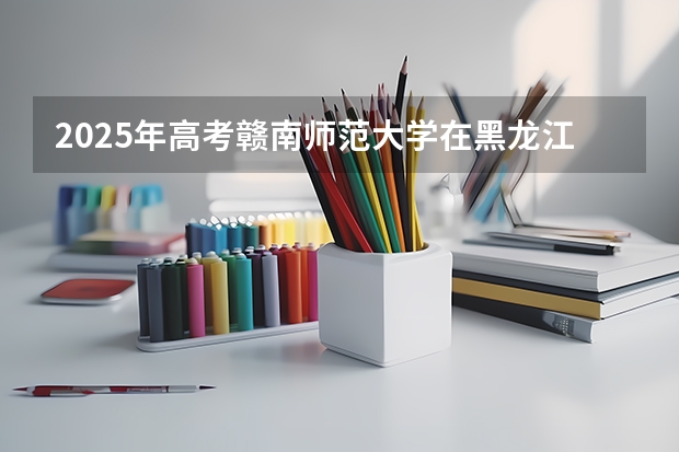 2025年高考赣南师范大学在黑龙江艺术类投档分数线是多少