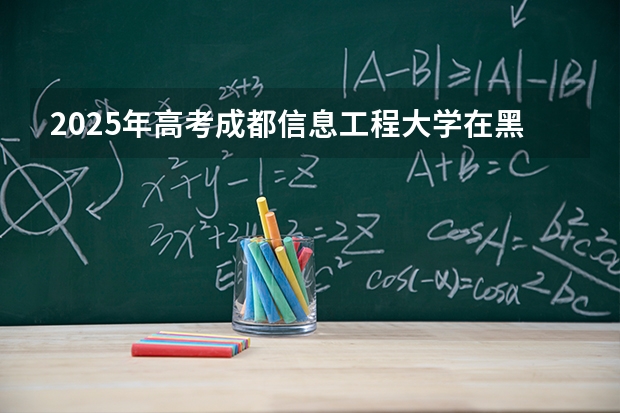 2025年高考成都信息工程大学在黑龙江艺术类投档分数线是多少