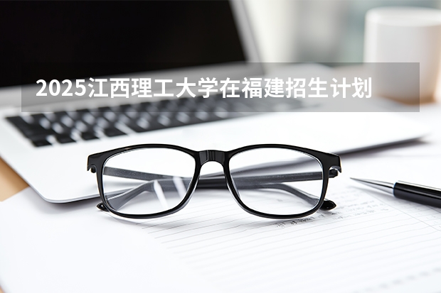 2025江西理工大学在福建招生计划 大概招多少人（2026参考）