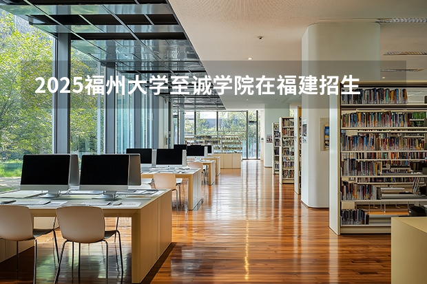 2025福州大学至诚学院在福建招生计划 大概招多少人（2026参考）