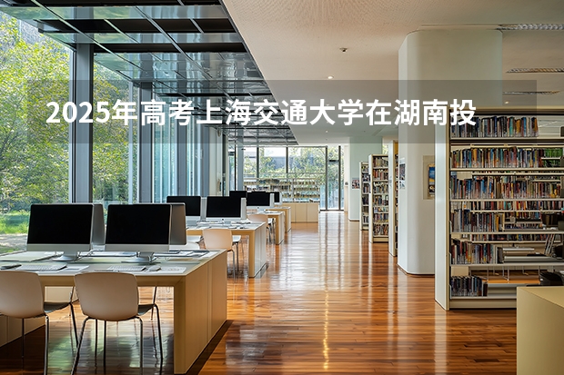 2025年高考上海交通大学在湖南投档分数线介绍