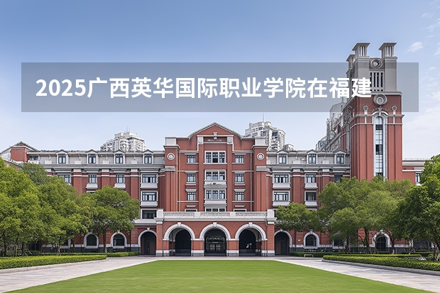 2025广西英华国际职业学院在福建招生计划 大概招多少人（2026参考）