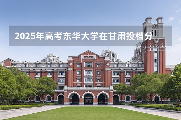 2025年高考东华大学在甘肃投档分数线介绍