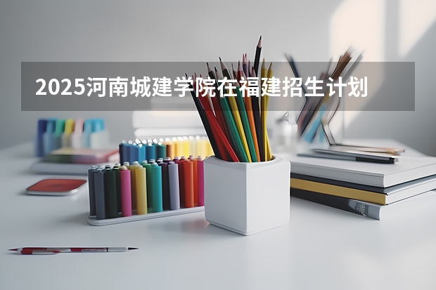 2025河南城建学院在福建招生计划 大概招多少人（2026参考）