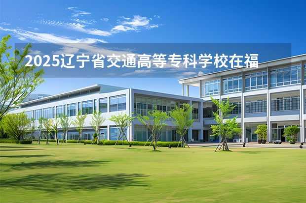 2025辽宁省交通高等专科学校在福建招生计划 大概招多少人（2026参考）