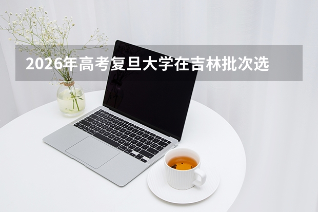 2026年高考复旦大学在吉林批次选科要求预测