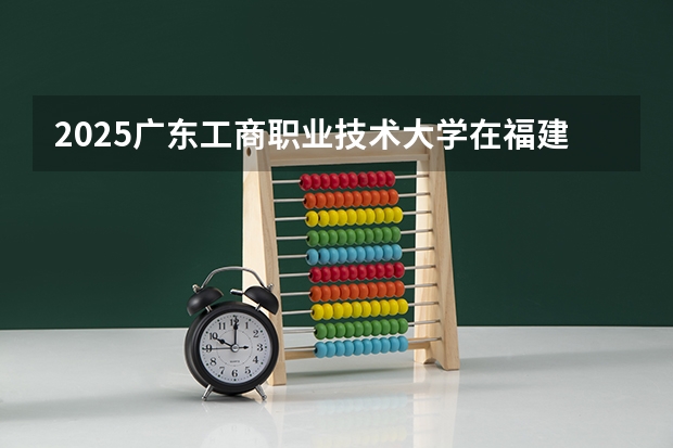 2025广东工商职业技术大学在福建招生计划 大概招多少人（2026参考）