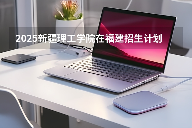 2025新疆理工学院在福建招生计划 大概招多少人（2026参考）