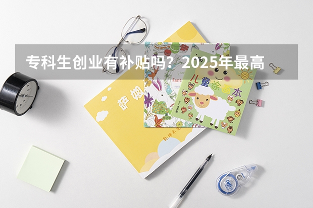 专科生创业有补贴吗？2025年最高可领20000元