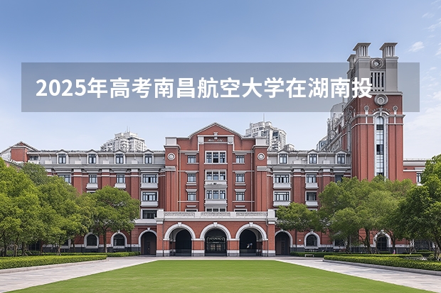 2025年高考南昌航空大学在湖南投档分数线介绍