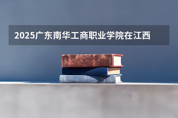 2025广东南华工商职业学院在江西招生计划 大概招多少人（2026参考）