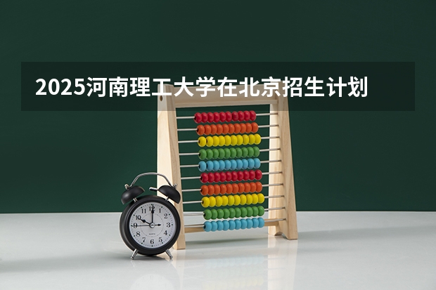 2025河南理工大学在北京招生计划 大概招多少人（2026参考）
