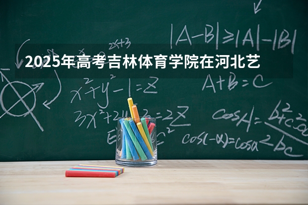 2025年高考吉林体育学院在河北艺术类投档分数线是多少