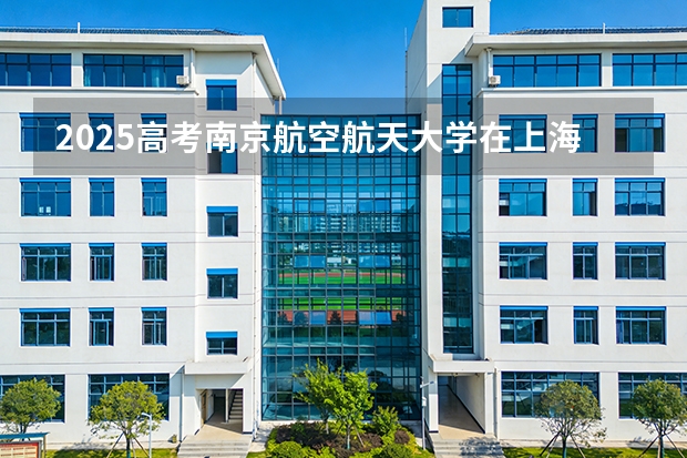 2025高考南京航空航天大学在上海批次线差（2026参考）