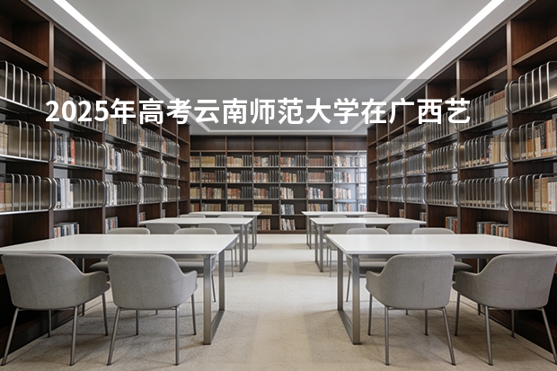 2025年高考云南师范大学在广西艺术类投档分数线是多少（2026参考）