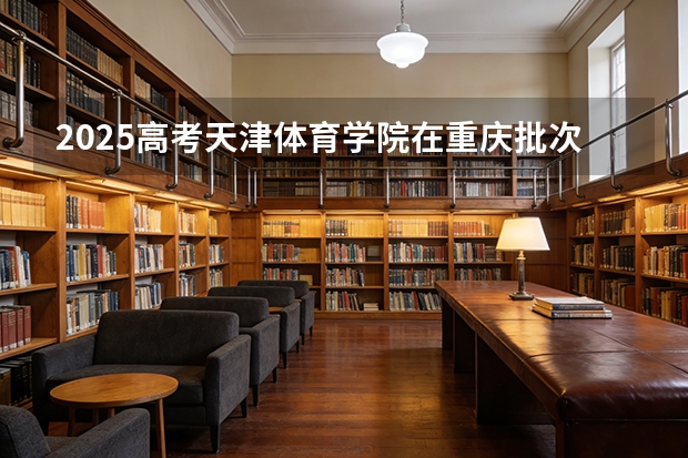 2025高考天津体育学院在重庆批次线差（2026参考）